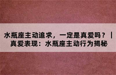 水瓶座主动追求，一定是真爱吗？｜ 真爱表现：水瓶座主动行为揭秘